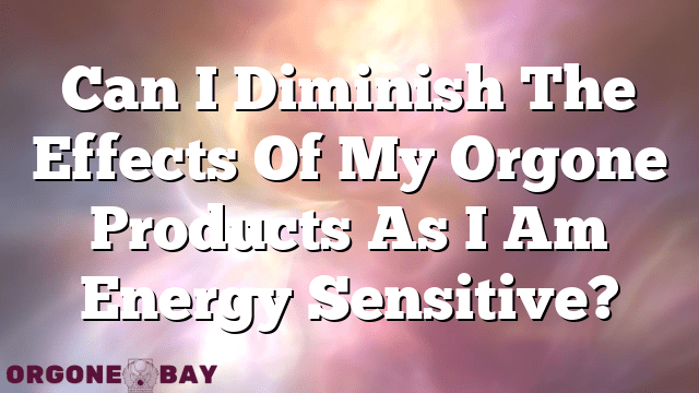 Can I Diminish The Effects Of My Orgone Products As I Am Energy Sensitive?