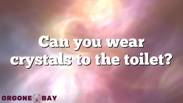 Can you wear crystals to the toilet?