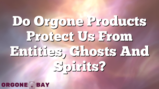 Do Orgone Products Protect Us From Entities, Ghosts And Spirits?