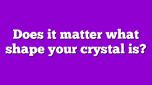 Does it matter what shape your crystal is?