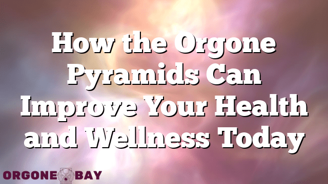 How the Orgone Pyramids Can Improve Your Health and Wellness Today