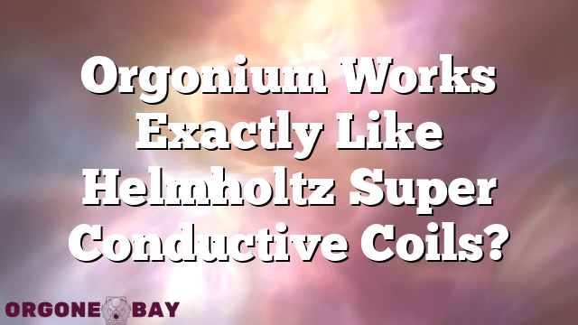 Orgonium Works Exactly Like Helmholtz Super Conductive Coils?