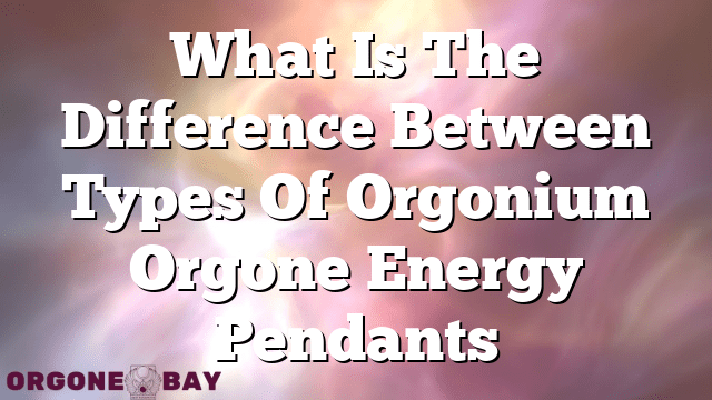 What Is The Difference Between Types Of Orgonium Orgone Energy Pendants