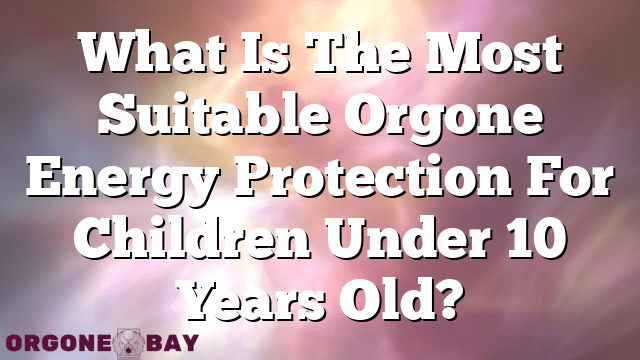 What Is The Most Suitable Orgone Energy Protection For Children Under 10 Years Old?