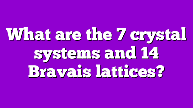 What are the 7 crystal systems and 14 Bravais lattices?