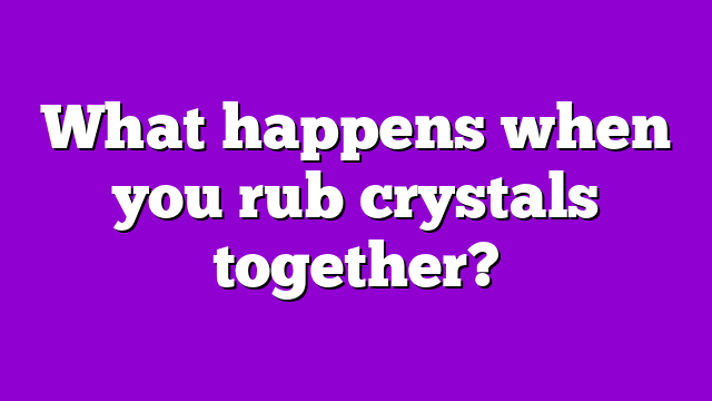 What happens when you rub crystals together?