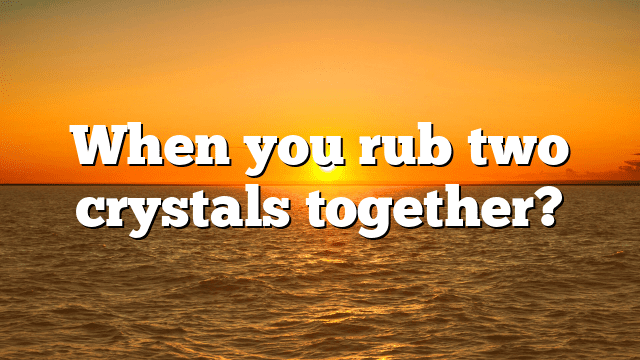 When you rub two crystals together?