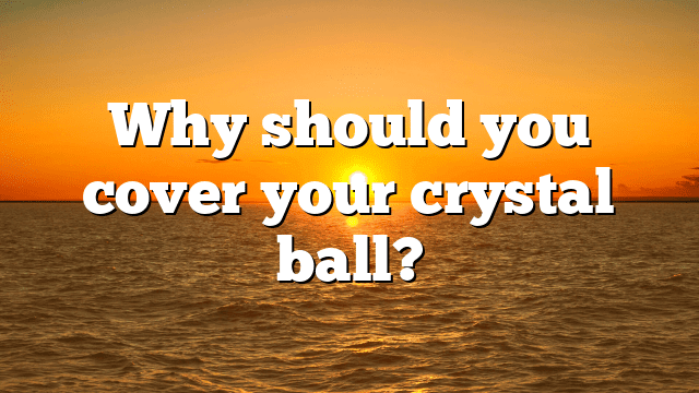 Why should you cover your crystal ball?